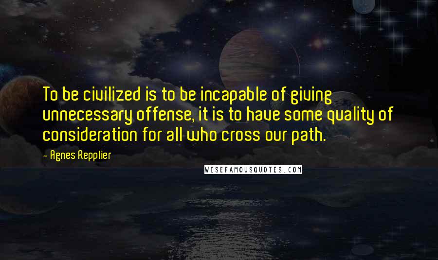 Agnes Repplier Quotes: To be civilized is to be incapable of giving unnecessary offense, it is to have some quality of consideration for all who cross our path.