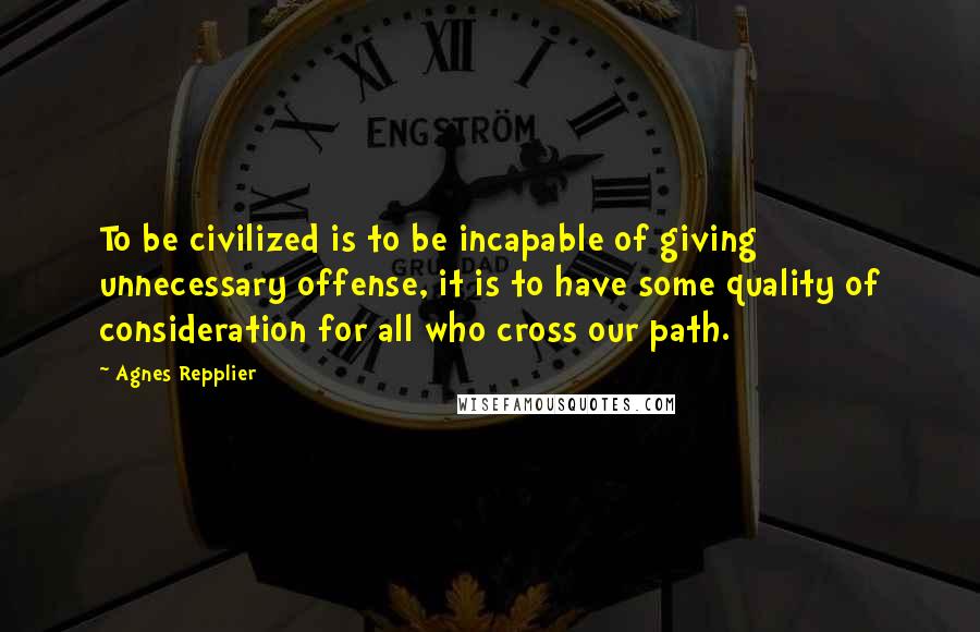 Agnes Repplier Quotes: To be civilized is to be incapable of giving unnecessary offense, it is to have some quality of consideration for all who cross our path.