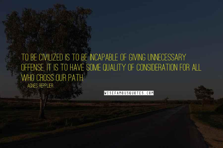 Agnes Repplier Quotes: To be civilized is to be incapable of giving unnecessary offense, it is to have some quality of consideration for all who cross our path.