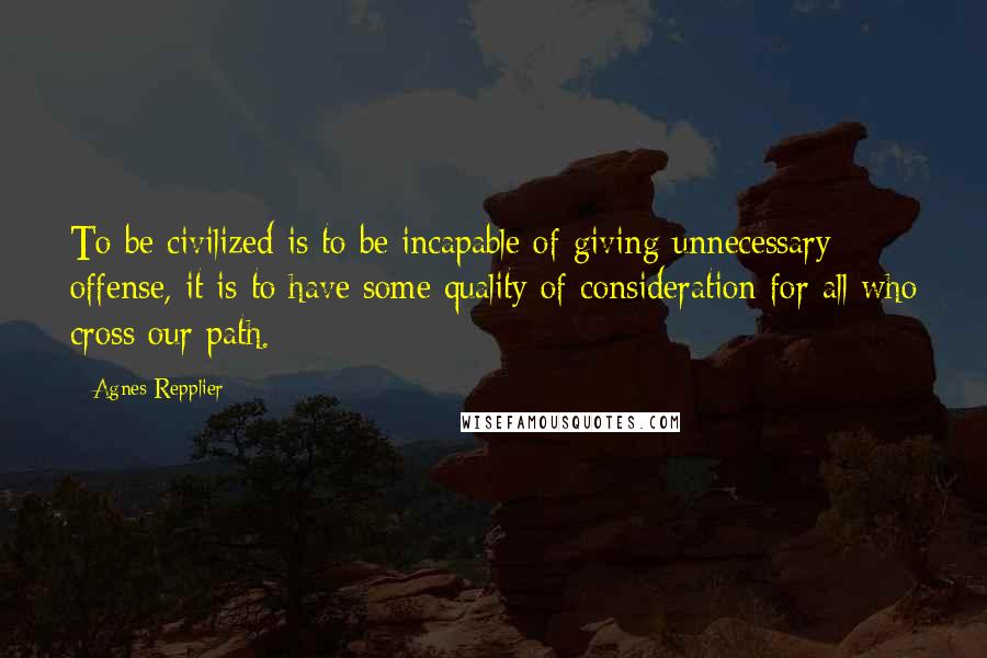 Agnes Repplier Quotes: To be civilized is to be incapable of giving unnecessary offense, it is to have some quality of consideration for all who cross our path.