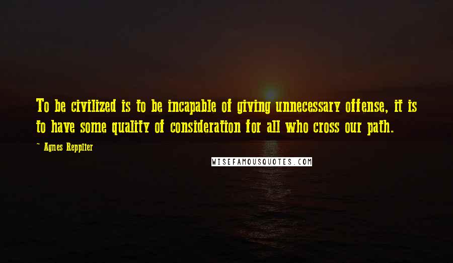 Agnes Repplier Quotes: To be civilized is to be incapable of giving unnecessary offense, it is to have some quality of consideration for all who cross our path.