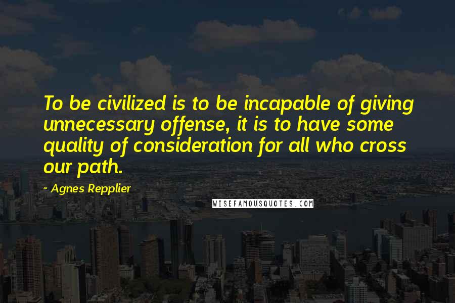 Agnes Repplier Quotes: To be civilized is to be incapable of giving unnecessary offense, it is to have some quality of consideration for all who cross our path.