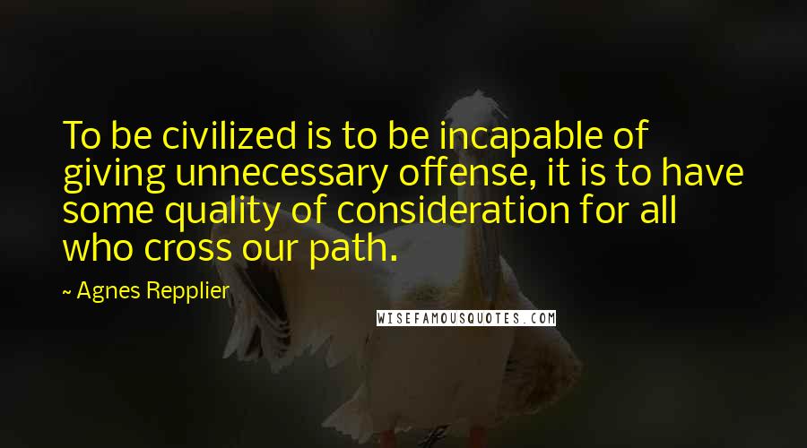 Agnes Repplier Quotes: To be civilized is to be incapable of giving unnecessary offense, it is to have some quality of consideration for all who cross our path.