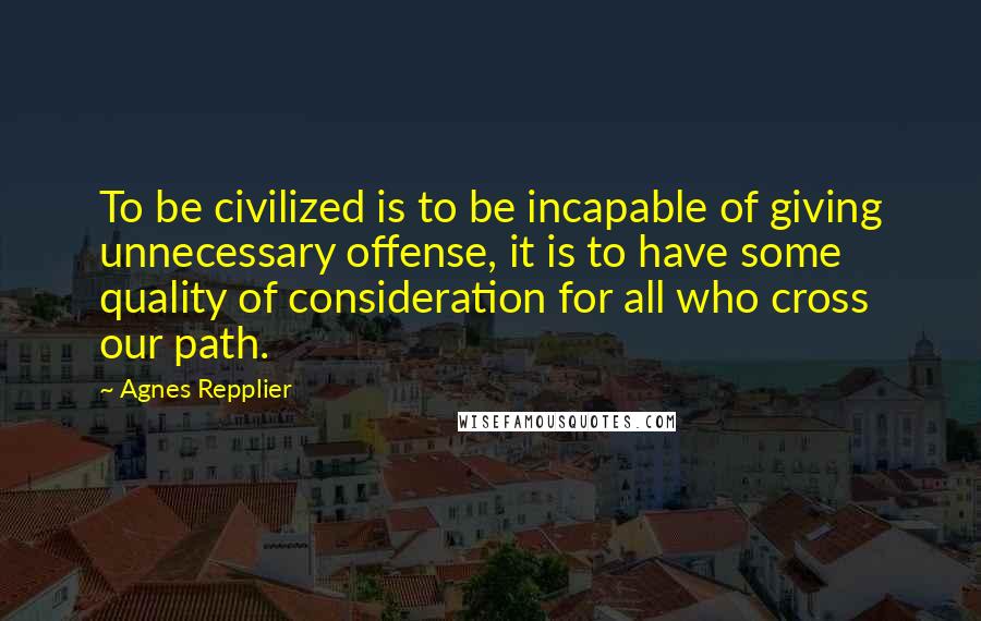 Agnes Repplier Quotes: To be civilized is to be incapable of giving unnecessary offense, it is to have some quality of consideration for all who cross our path.