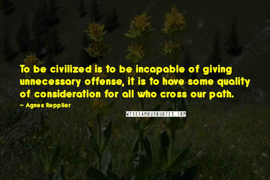 Agnes Repplier Quotes: To be civilized is to be incapable of giving unnecessary offense, it is to have some quality of consideration for all who cross our path.