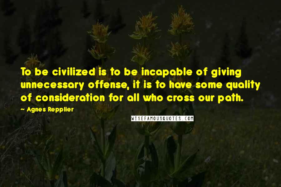 Agnes Repplier Quotes: To be civilized is to be incapable of giving unnecessary offense, it is to have some quality of consideration for all who cross our path.