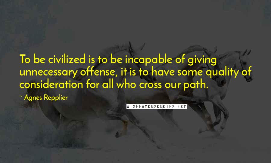 Agnes Repplier Quotes: To be civilized is to be incapable of giving unnecessary offense, it is to have some quality of consideration for all who cross our path.