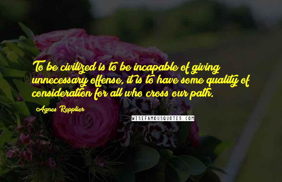 Agnes Repplier Quotes: To be civilized is to be incapable of giving unnecessary offense, it is to have some quality of consideration for all who cross our path.