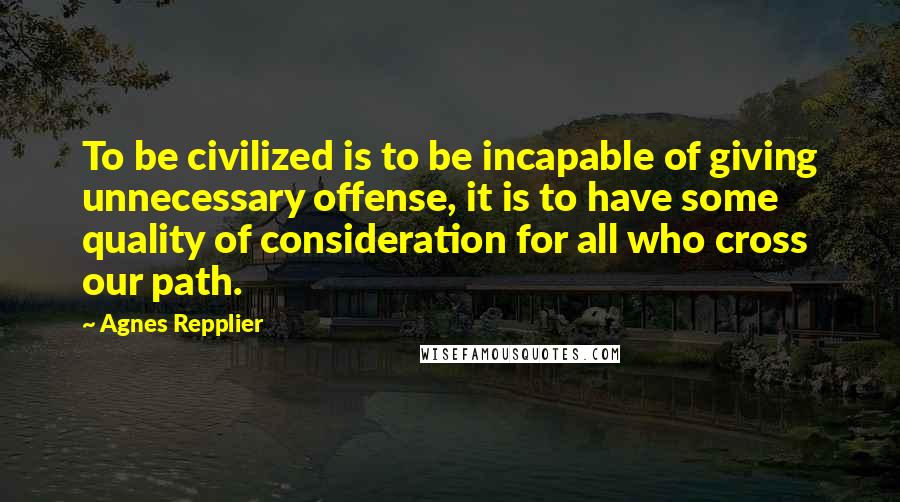 Agnes Repplier Quotes: To be civilized is to be incapable of giving unnecessary offense, it is to have some quality of consideration for all who cross our path.