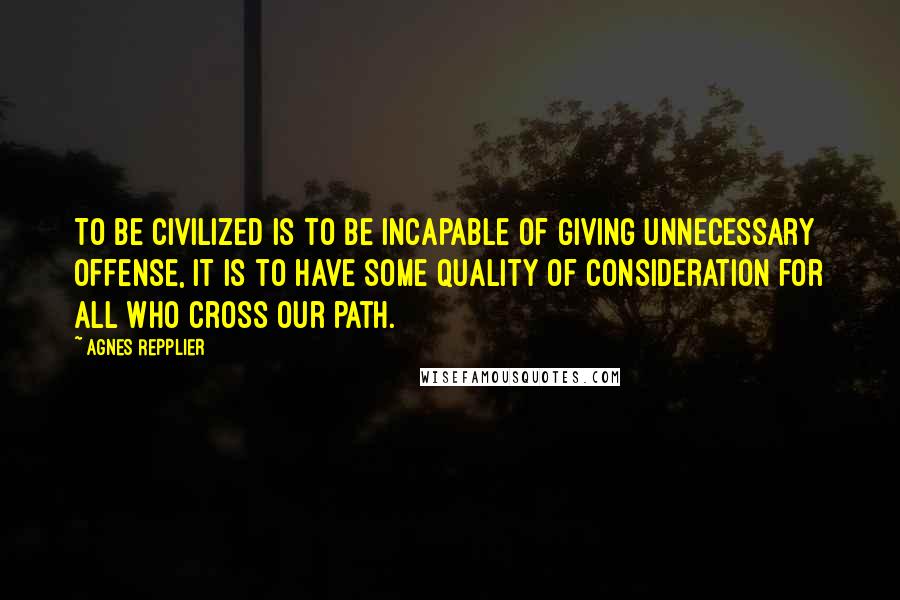 Agnes Repplier Quotes: To be civilized is to be incapable of giving unnecessary offense, it is to have some quality of consideration for all who cross our path.