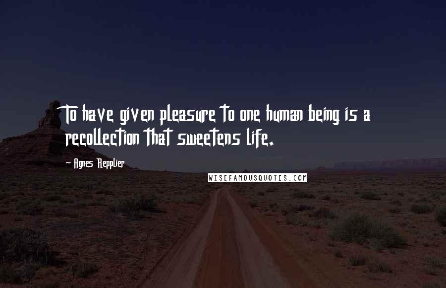 Agnes Repplier Quotes: To have given pleasure to one human being is a recollection that sweetens life.