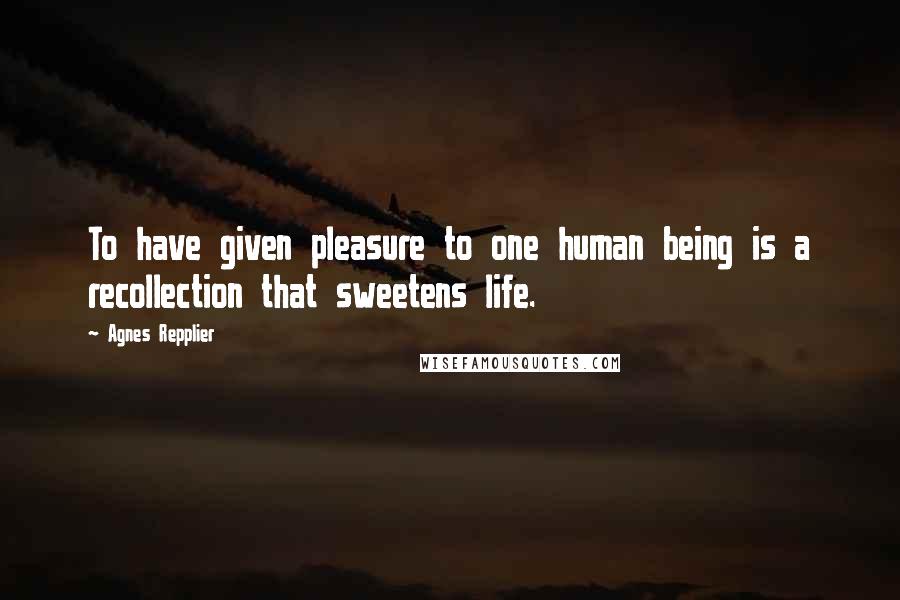 Agnes Repplier Quotes: To have given pleasure to one human being is a recollection that sweetens life.