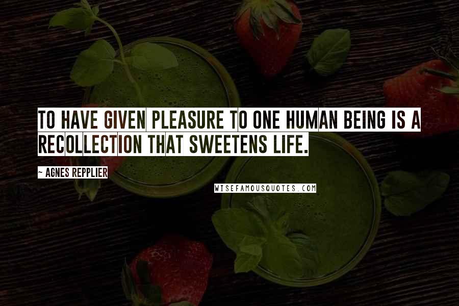 Agnes Repplier Quotes: To have given pleasure to one human being is a recollection that sweetens life.