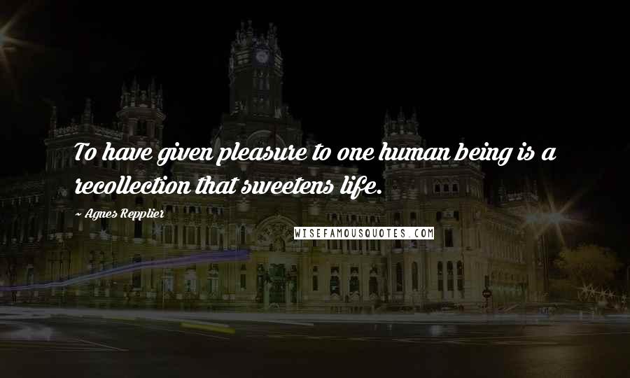 Agnes Repplier Quotes: To have given pleasure to one human being is a recollection that sweetens life.