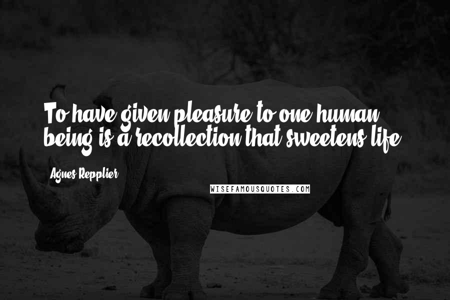 Agnes Repplier Quotes: To have given pleasure to one human being is a recollection that sweetens life.