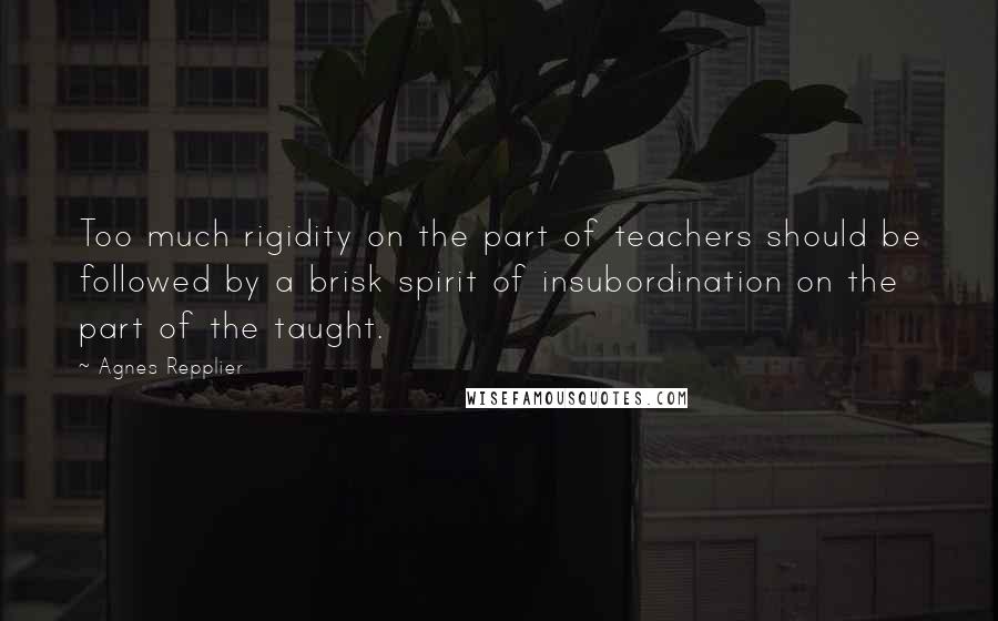 Agnes Repplier Quotes: Too much rigidity on the part of teachers should be followed by a brisk spirit of insubordination on the part of the taught.