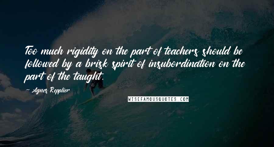 Agnes Repplier Quotes: Too much rigidity on the part of teachers should be followed by a brisk spirit of insubordination on the part of the taught.