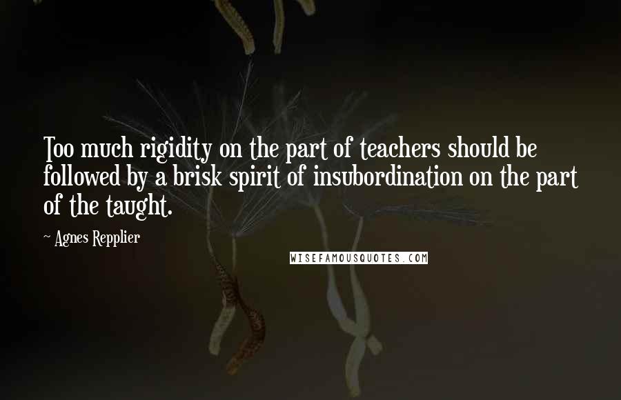 Agnes Repplier Quotes: Too much rigidity on the part of teachers should be followed by a brisk spirit of insubordination on the part of the taught.