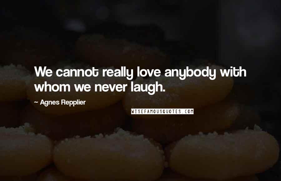 Agnes Repplier Quotes: We cannot really love anybody with whom we never laugh.