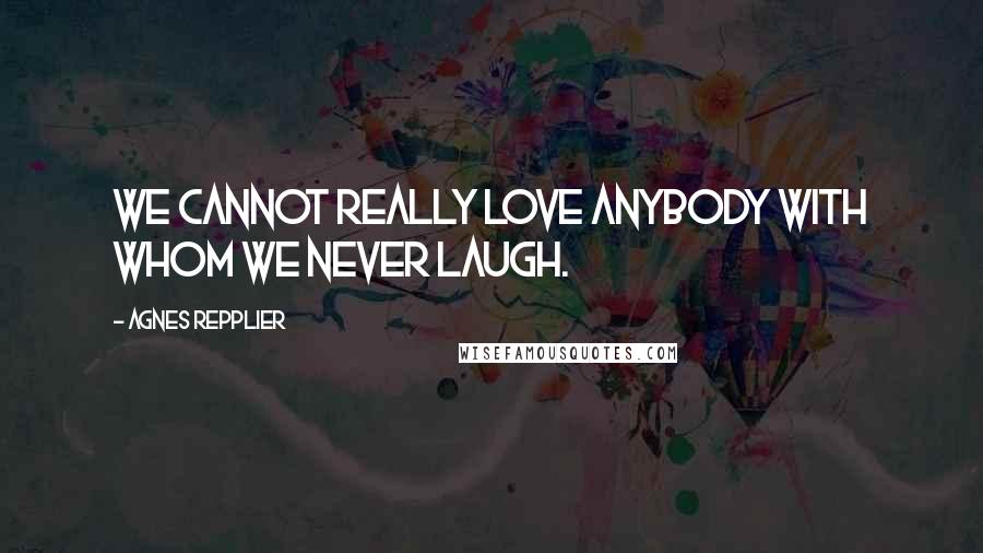 Agnes Repplier Quotes: We cannot really love anybody with whom we never laugh.