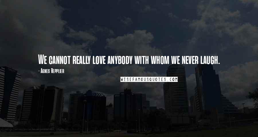 Agnes Repplier Quotes: We cannot really love anybody with whom we never laugh.