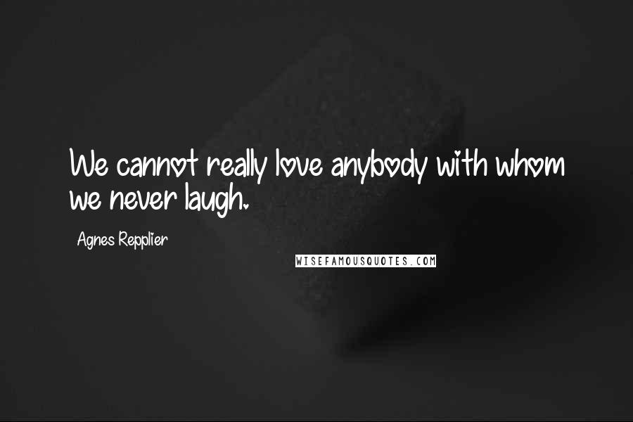 Agnes Repplier Quotes: We cannot really love anybody with whom we never laugh.