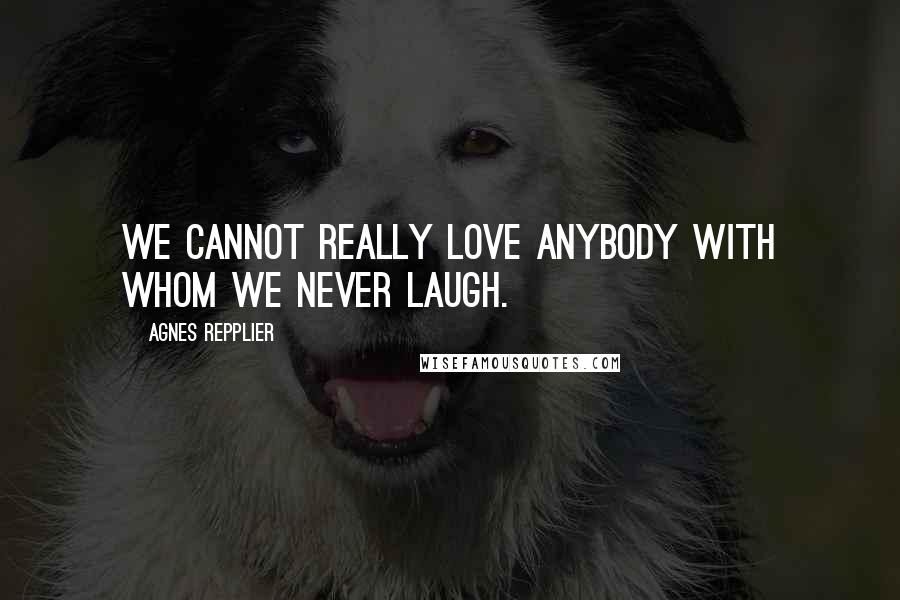 Agnes Repplier Quotes: We cannot really love anybody with whom we never laugh.