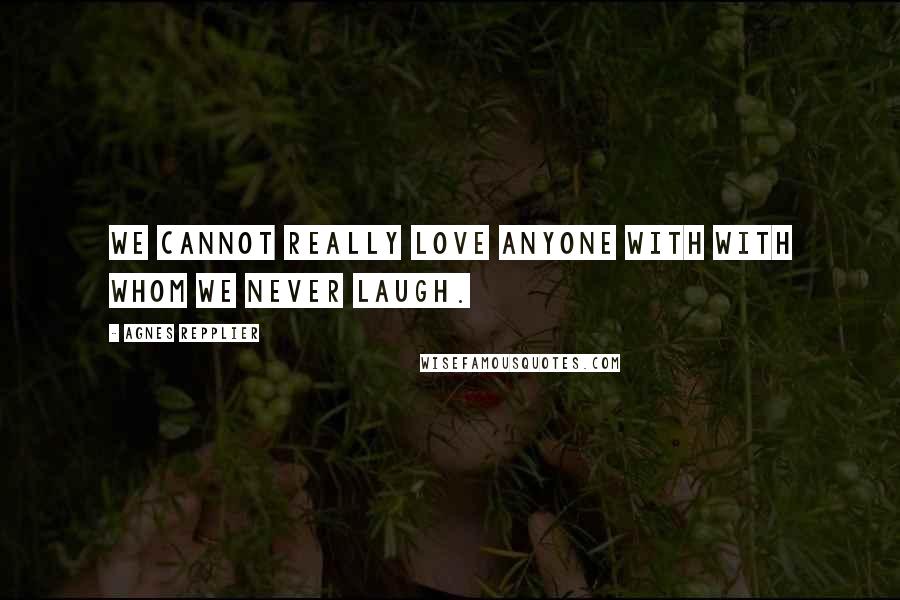 Agnes Repplier Quotes: We cannot really love anyone with with whom we never laugh.
