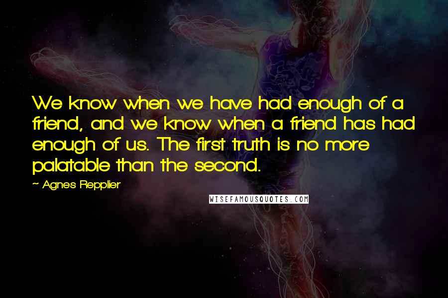 Agnes Repplier Quotes: We know when we have had enough of a friend, and we know when a friend has had enough of us. The first truth is no more palatable than the second.