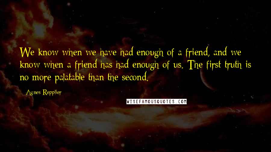 Agnes Repplier Quotes: We know when we have had enough of a friend, and we know when a friend has had enough of us. The first truth is no more palatable than the second.