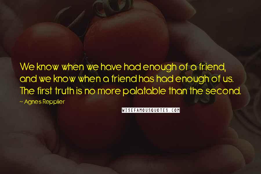 Agnes Repplier Quotes: We know when we have had enough of a friend, and we know when a friend has had enough of us. The first truth is no more palatable than the second.