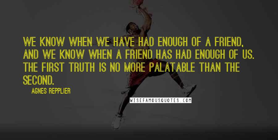 Agnes Repplier Quotes: We know when we have had enough of a friend, and we know when a friend has had enough of us. The first truth is no more palatable than the second.