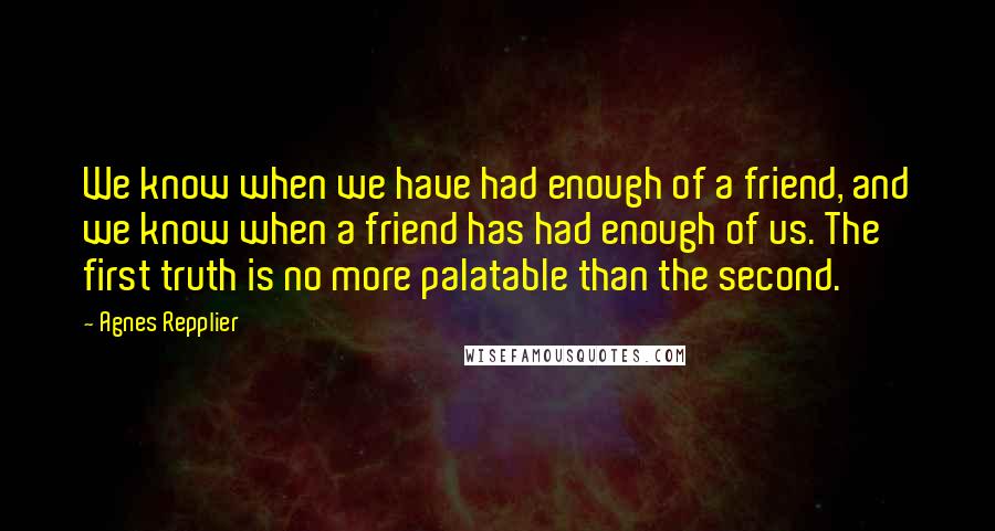 Agnes Repplier Quotes: We know when we have had enough of a friend, and we know when a friend has had enough of us. The first truth is no more palatable than the second.