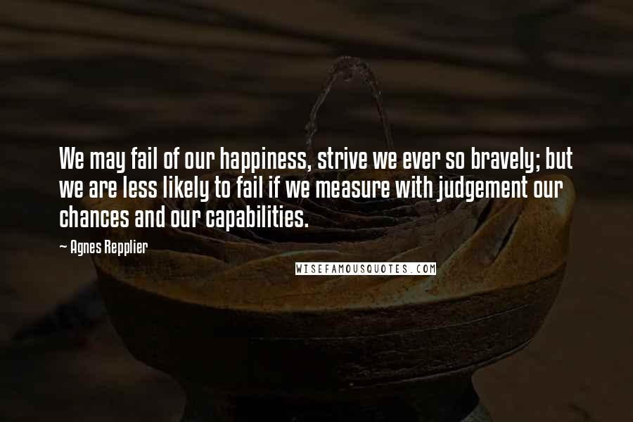 Agnes Repplier Quotes: We may fail of our happiness, strive we ever so bravely; but we are less likely to fail if we measure with judgement our chances and our capabilities.
