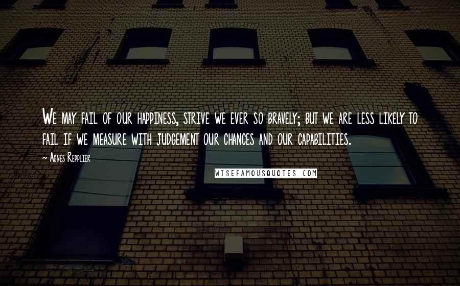 Agnes Repplier Quotes: We may fail of our happiness, strive we ever so bravely; but we are less likely to fail if we measure with judgement our chances and our capabilities.