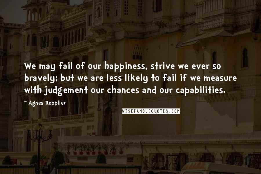 Agnes Repplier Quotes: We may fail of our happiness, strive we ever so bravely; but we are less likely to fail if we measure with judgement our chances and our capabilities.