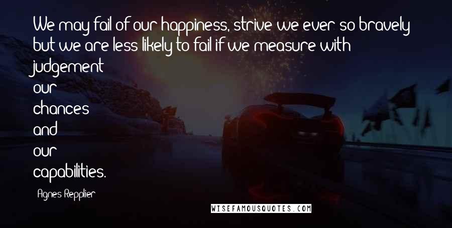 Agnes Repplier Quotes: We may fail of our happiness, strive we ever so bravely; but we are less likely to fail if we measure with judgement our chances and our capabilities.