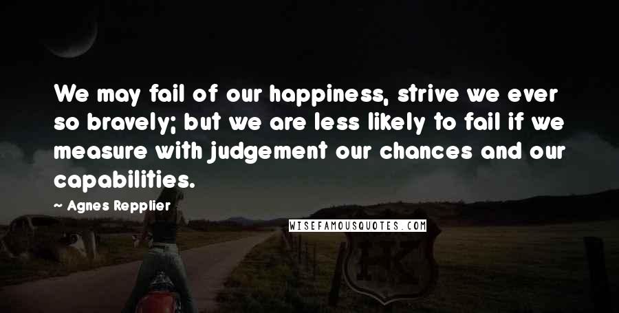 Agnes Repplier Quotes: We may fail of our happiness, strive we ever so bravely; but we are less likely to fail if we measure with judgement our chances and our capabilities.