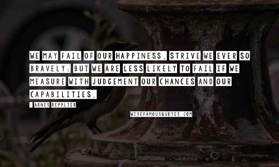Agnes Repplier Quotes: We may fail of our happiness, strive we ever so bravely; but we are less likely to fail if we measure with judgement our chances and our capabilities.