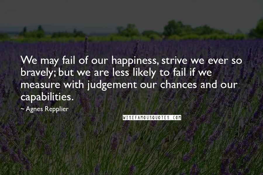 Agnes Repplier Quotes: We may fail of our happiness, strive we ever so bravely; but we are less likely to fail if we measure with judgement our chances and our capabilities.