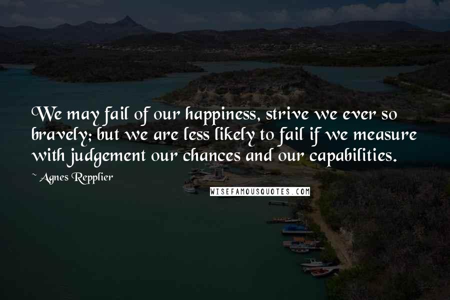 Agnes Repplier Quotes: We may fail of our happiness, strive we ever so bravely; but we are less likely to fail if we measure with judgement our chances and our capabilities.