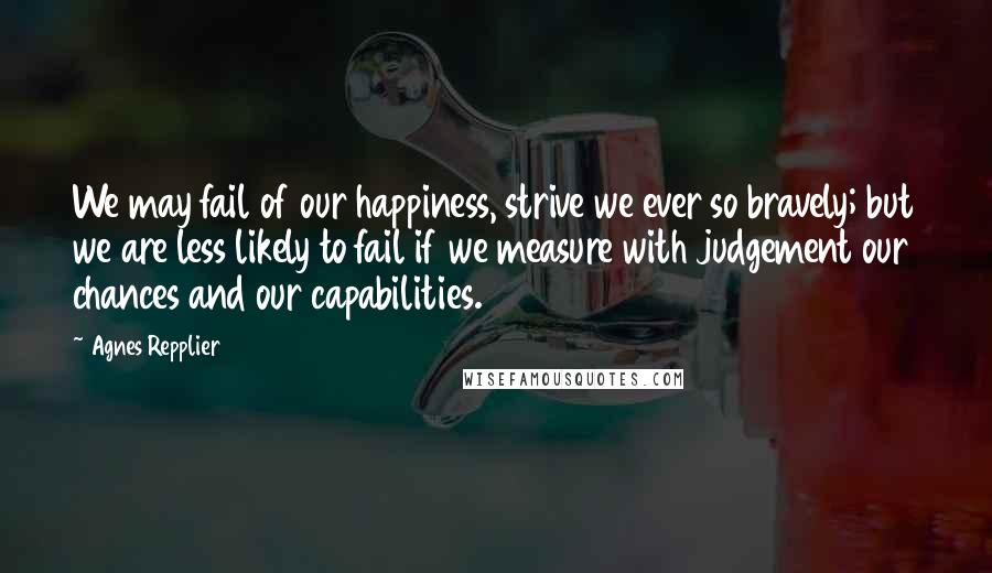Agnes Repplier Quotes: We may fail of our happiness, strive we ever so bravely; but we are less likely to fail if we measure with judgement our chances and our capabilities.