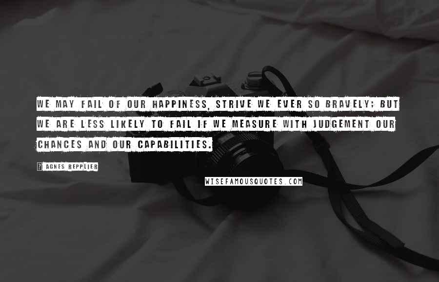 Agnes Repplier Quotes: We may fail of our happiness, strive we ever so bravely; but we are less likely to fail if we measure with judgement our chances and our capabilities.