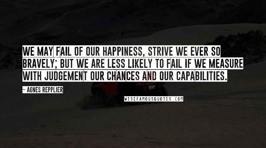 Agnes Repplier Quotes: We may fail of our happiness, strive we ever so bravely; but we are less likely to fail if we measure with judgement our chances and our capabilities.