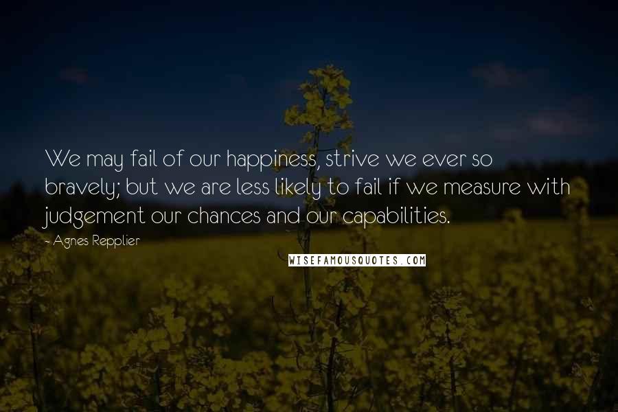 Agnes Repplier Quotes: We may fail of our happiness, strive we ever so bravely; but we are less likely to fail if we measure with judgement our chances and our capabilities.
