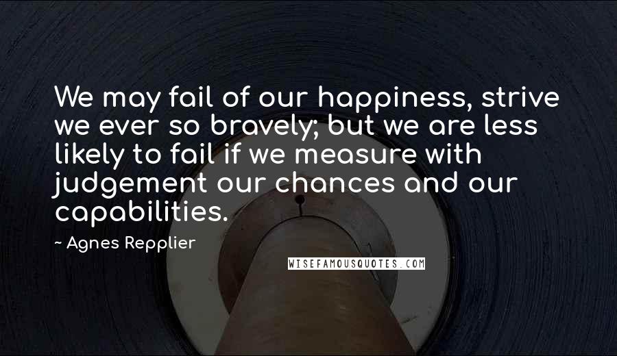 Agnes Repplier Quotes: We may fail of our happiness, strive we ever so bravely; but we are less likely to fail if we measure with judgement our chances and our capabilities.