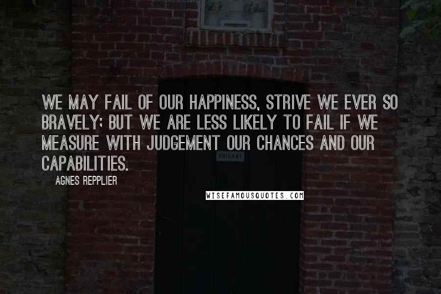 Agnes Repplier Quotes: We may fail of our happiness, strive we ever so bravely; but we are less likely to fail if we measure with judgement our chances and our capabilities.