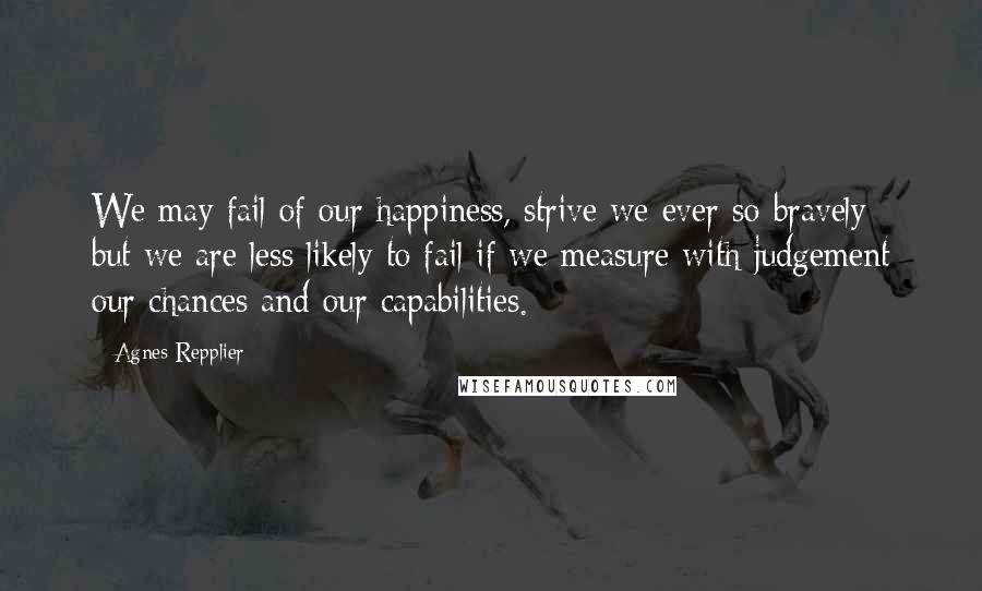 Agnes Repplier Quotes: We may fail of our happiness, strive we ever so bravely; but we are less likely to fail if we measure with judgement our chances and our capabilities.