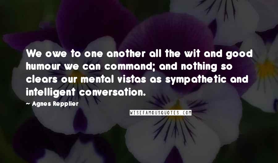 Agnes Repplier Quotes: We owe to one another all the wit and good humour we can command; and nothing so clears our mental vistas as sympathetic and intelligent conversation.