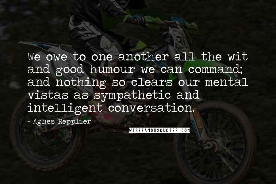 Agnes Repplier Quotes: We owe to one another all the wit and good humour we can command; and nothing so clears our mental vistas as sympathetic and intelligent conversation.